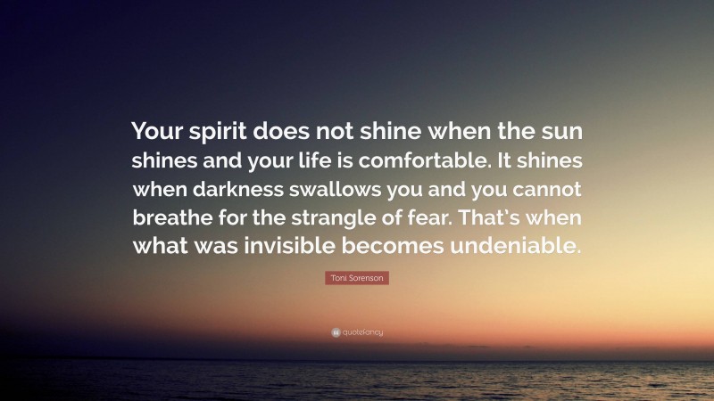 Toni Sorenson Quote: “Your spirit does not shine when the sun shines and your life is comfortable. It shines when darkness swallows you and you cannot breathe for the strangle of fear. That’s when what was invisible becomes undeniable.”