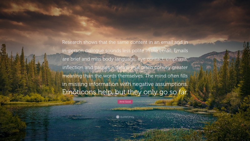 Amit Sood Quote: “Research shows that the same content in an email and in in-person dialogue sounds less polite in the email. Emails are brief and miss body language, eye contact, emphasis, inflection and pauses – details that often convey greater meaning than the words themselves. The mind often fills in missing information with negative assumptions. Emoticons help, but they only go so far.”