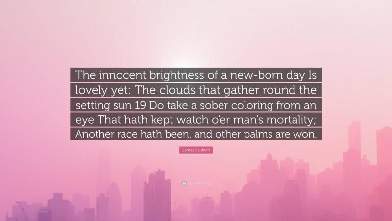 James Baldwin Quote: “The innocent brightness of a new-born day Is lovely yet: The clouds that gather round the setting sun 19 Do take a sober coloring from an eye That hath kept watch o’er man’s mortality; Another race hath been, and other palms are won.”