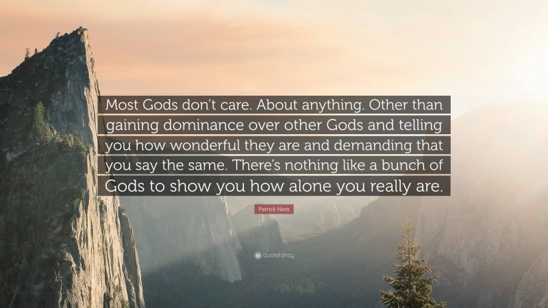 Patrick Ness Quote: “Most Gods don’t care. About anything. Other than gaining dominance over other Gods and telling you how wonderful they are and demanding that you say the same. There’s nothing like a bunch of Gods to show you how alone you really are.”