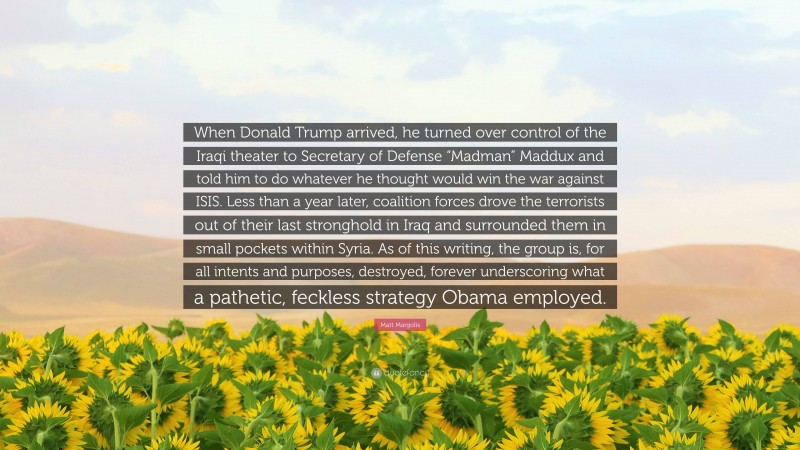 Matt Margolis Quote: “When Donald Trump arrived, he turned over control of the Iraqi theater to Secretary of Defense “Madman” Maddux and told him to do whatever he thought would win the war against ISIS. Less than a year later, coalition forces drove the terrorists out of their last stronghold in Iraq and surrounded them in small pockets within Syria. As of this writing, the group is, for all intents and purposes, destroyed, forever underscoring what a pathetic, feckless strategy Obama employed.”