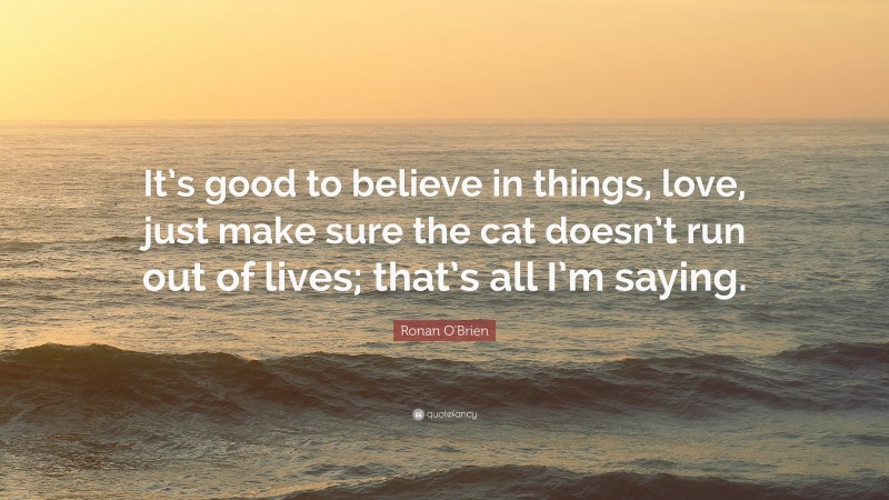 Ronan O'Brien Quote: “It’s good to believe in things, love, just make sure the cat doesn’t run out of lives; that’s all I’m saying.”