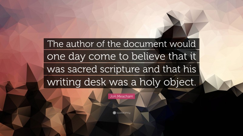 Jon Meacham Quote: “The author of the document would one day come to believe that it was sacred scripture and that his writing desk was a holy object.”