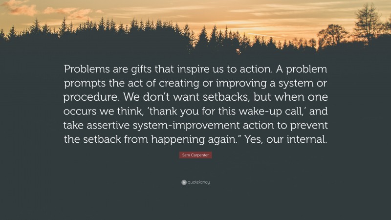 Sam Carpenter Quote: “Problems are gifts that inspire us to action. A problem prompts the act of creating or improving a system or procedure. We don’t want setbacks, but when one occurs we think, ‘thank you for this wake-up call,’ and take assertive system-improvement action to prevent the setback from happening again.” Yes, our internal.”