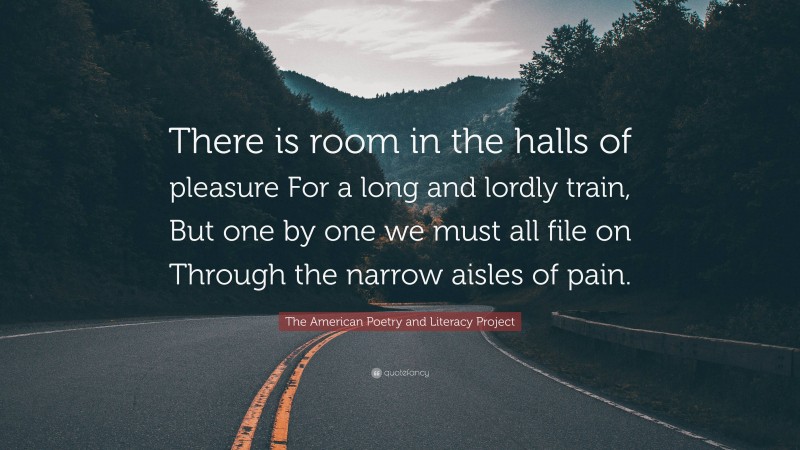 The American Poetry and Literacy Project Quote: “There is room in the halls of pleasure For a long and lordly train, But one by one we must all file on Through the narrow aisles of pain.”