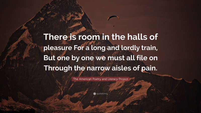 The American Poetry and Literacy Project Quote: “There is room in the halls of pleasure For a long and lordly train, But one by one we must all file on Through the narrow aisles of pain.”