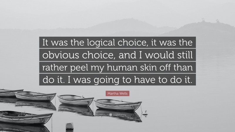Martha Wells Quote: “It was the logical choice, it was the obvious choice, and I would still rather peel my human skin off than do it. I was going to have to do it.”