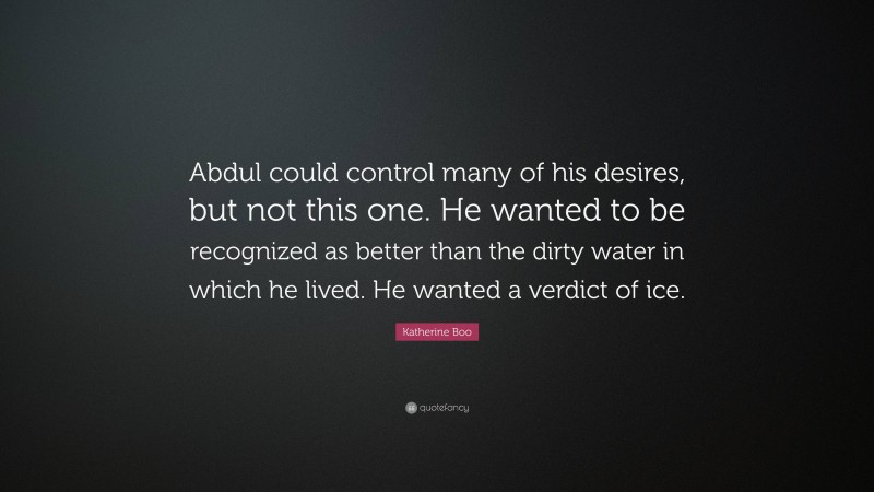 Katherine Boo Quote: “Abdul could control many of his desires, but not this one. He wanted to be recognized as better than the dirty water in which he lived. He wanted a verdict of ice.”