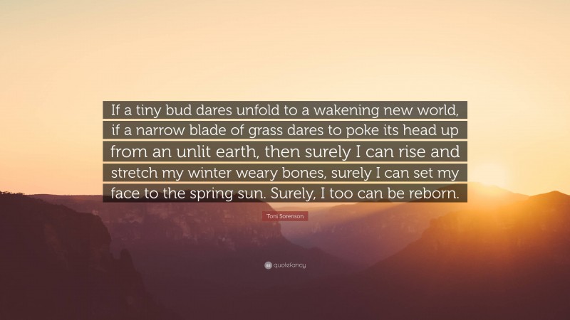 Toni Sorenson Quote: “If a tiny bud dares unfold to a wakening new world, if a narrow blade of grass dares to poke its head up from an unlit earth, then surely I can rise and stretch my winter weary bones, surely I can set my face to the spring sun. Surely, I too can be reborn.”