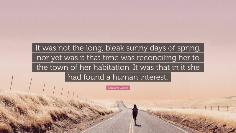 Elizabeth Gaskell Quote: “It was not the long, bleak sunny days of spring, nor yet was it that time was reconciling her to the town of her habitation. It was that in it she had found a human interest.”