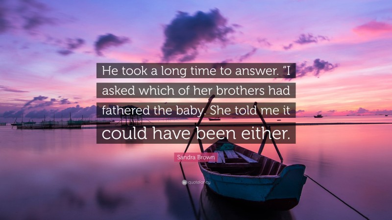 Sandra Brown Quote: “He took a long time to answer. “I asked which of her brothers had fathered the baby. She told me it could have been either.”
