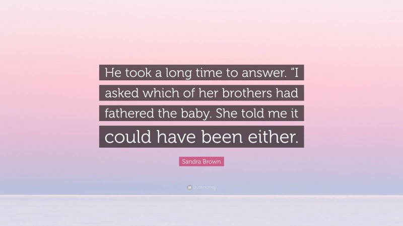 Sandra Brown Quote: “He took a long time to answer. “I asked which of her brothers had fathered the baby. She told me it could have been either.”