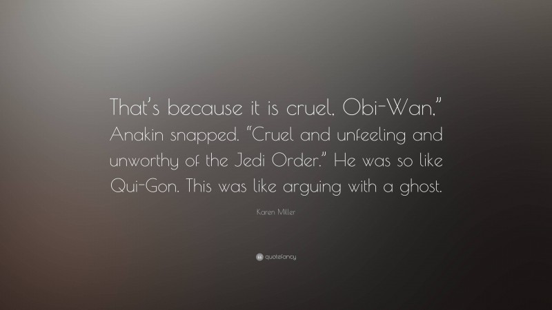 Karen Miller Quote: “That’s because it is cruel, Obi-Wan,” Anakin snapped. “Cruel and unfeeling and unworthy of the Jedi Order.” He was so like Qui-Gon. This was like arguing with a ghost.”