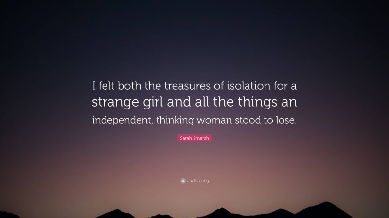 Sarah Smarsh Quote: “I felt both the treasures of isolation for a strange girl and all the things an independent, thinking woman stood to lose.”