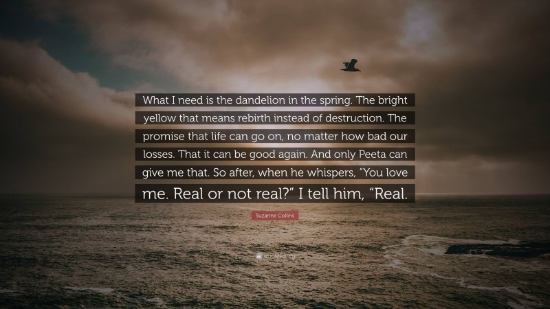 Suzanne Collins Quote: “What I need is the dandelion in the spring. The bright yellow that means rebirth instead of destruction. The promise that life can go on, no matter how bad our losses. That it can be good again. And only Peeta can give me that. So after, when he whispers, “You love me. Real or not real?” I tell him, “Real.”