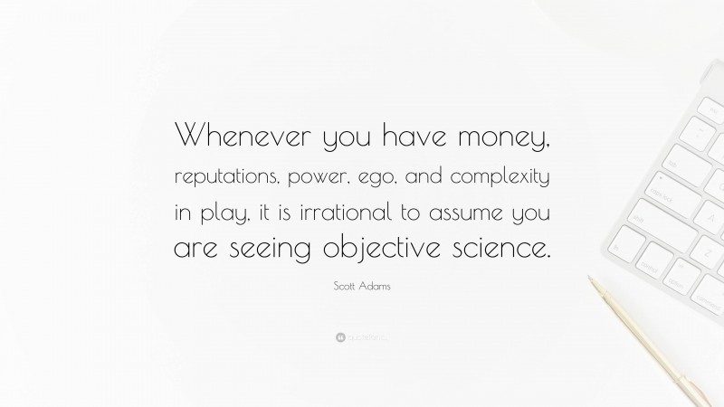 Scott Adams Quote: “Whenever you have money, reputations, power, ego, and complexity in play, it is irrational to assume you are seeing objective science.”