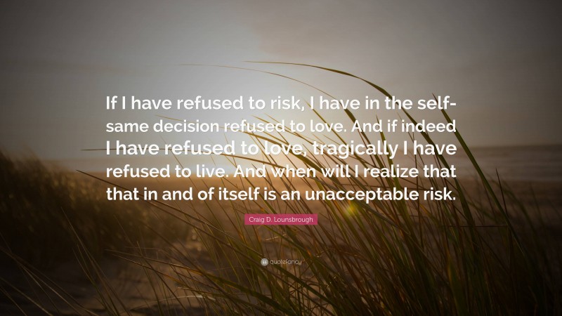 Craig D. Lounsbrough Quote: “If I have refused to risk, I have in the self-same decision refused to love. And if indeed I have refused to love, tragically I have refused to live. And when will I realize that that in and of itself is an unacceptable risk.”