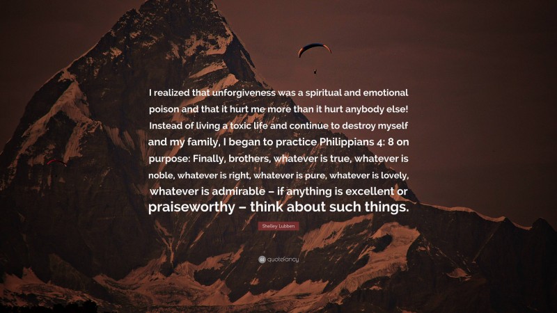 Shelley Lubben Quote: “I realized that unforgiveness was a spiritual and emotional poison and that it hurt me more than it hurt anybody else! Instead of living a toxic life and continue to destroy myself and my family, I began to practice Philippians 4: 8 on purpose: Finally, brothers, whatever is true, whatever is noble, whatever is right, whatever is pure, whatever is lovely, whatever is admirable – if anything is excellent or praiseworthy – think about such things.”