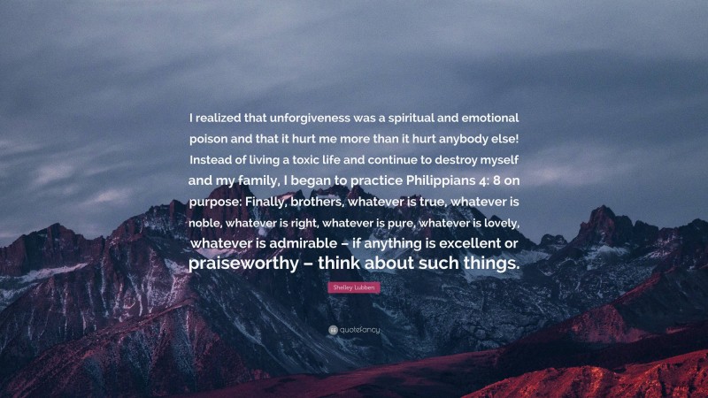 Shelley Lubben Quote: “I realized that unforgiveness was a spiritual and emotional poison and that it hurt me more than it hurt anybody else! Instead of living a toxic life and continue to destroy myself and my family, I began to practice Philippians 4: 8 on purpose: Finally, brothers, whatever is true, whatever is noble, whatever is right, whatever is pure, whatever is lovely, whatever is admirable – if anything is excellent or praiseworthy – think about such things.”