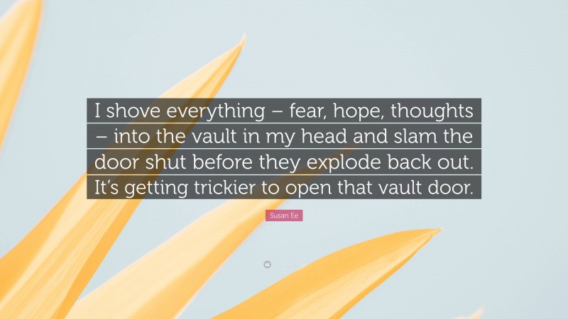 Susan Ee Quote: “I shove everything – fear, hope, thoughts – into the vault in my head and slam the door shut before they explode back out. It’s getting trickier to open that vault door.”