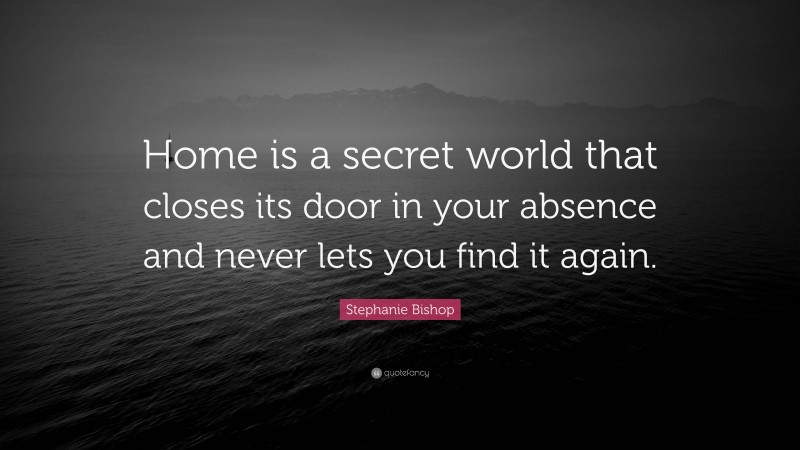 Stephanie Bishop Quote: “Home is a secret world that closes its door in your absence and never lets you find it again.”