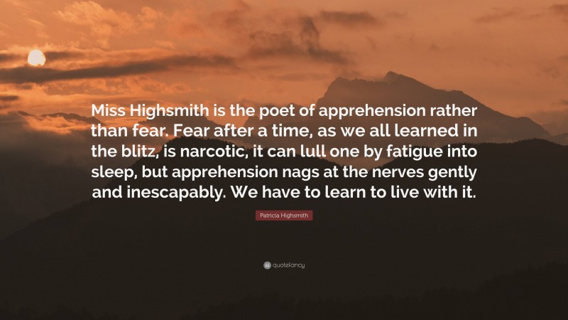 Patricia Highsmith Quote: “Miss Highsmith is the poet of apprehension rather than fear. Fear after a time, as we all learned in the blitz, is narcotic, it can lull one by fatigue into sleep, but apprehension nags at the nerves gently and inescapably. We have to learn to live with it.”