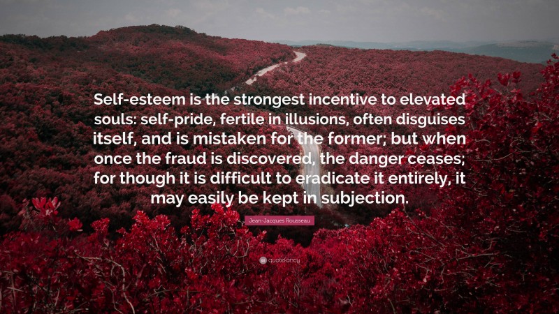 Jean-Jacques Rousseau Quote: “Self-esteem is the strongest incentive to elevated souls: self-pride, fertile in illusions, often disguises itself, and is mistaken for the former; but when once the fraud is discovered, the danger ceases; for though it is difficult to eradicate it entirely, it may easily be kept in subjection.”