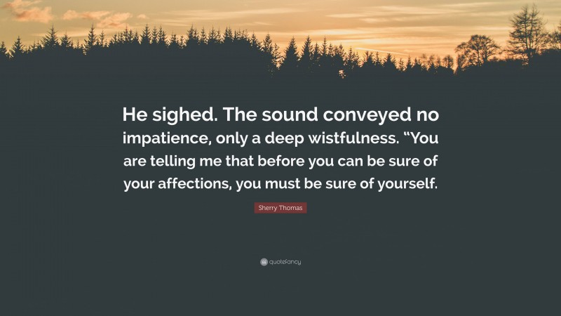 Sherry Thomas Quote: “He sighed. The sound conveyed no impatience, only a deep wistfulness. “You are telling me that before you can be sure of your affections, you must be sure of yourself.”