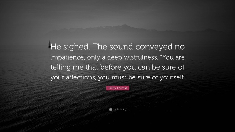 Sherry Thomas Quote: “He sighed. The sound conveyed no impatience, only a deep wistfulness. “You are telling me that before you can be sure of your affections, you must be sure of yourself.”