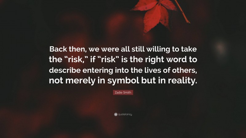 Zadie Smith Quote: “Back then, we were all still willing to take the “risk,” if “risk” is the right word to describe entering into the lives of others, not merely in symbol but in reality.”