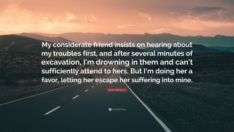 Sarah Manguso Quote: “My considerate friend insists on hearing about my troubles first, and after several minutes of excavation, I’m drowning in them and can’t sufficiently attend to hers. But I’m doing her a favor, letting her escape her suffering into mine.”