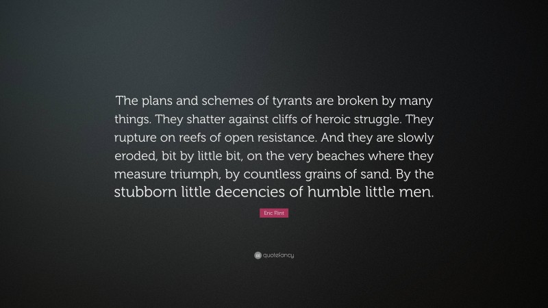 Eric Flint Quote: “The plans and schemes of tyrants are broken by many things. They shatter against cliffs of heroic struggle. They rupture on reefs of open resistance. And they are slowly eroded, bit by little bit, on the very beaches where they measure triumph, by countless grains of sand. By the stubborn little decencies of humble little men.”