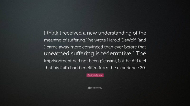 David J. Garrow Quote: “I think I received a new understanding of the meaning of suffering,” he wrote Harold DeWolf, “and I came away more convinced than ever before that unearned suffering is redemptive.” The imprisonment had not been pleasant, but he did feel that his faith had benefited from the experience.20.”