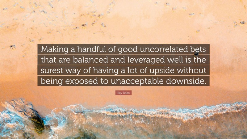 Ray Dalio Quote: “Making a handful of good uncorrelated bets that are balanced and leveraged well is the surest way of having a lot of upside without being exposed to unacceptable downside.”