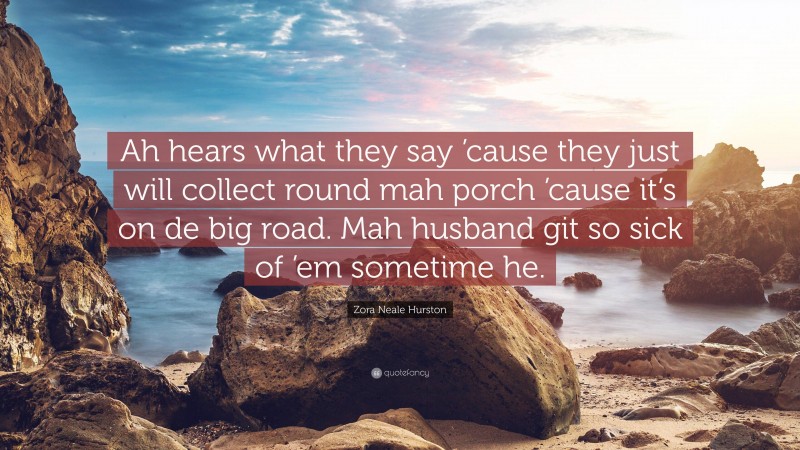 Zora Neale Hurston Quote: “Ah hears what they say ’cause they just will collect round mah porch ’cause it’s on de big road. Mah husband git so sick of ’em sometime he.”