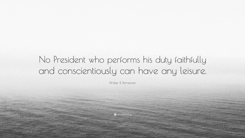 Walter R. Borneman Quote: “No President who performs his duty faithfully and conscientiously can have any leisure.”