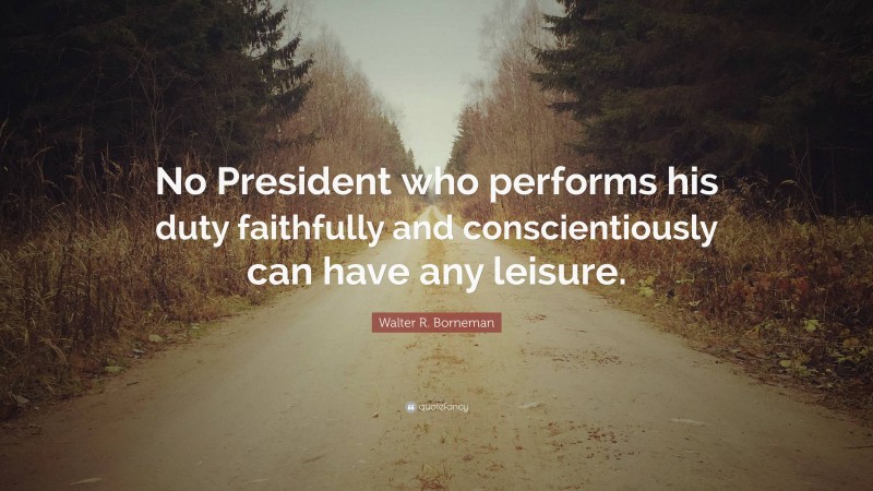 Walter R. Borneman Quote: “No President who performs his duty faithfully and conscientiously can have any leisure.”