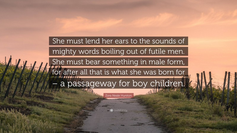 Zora Neale Hurston Quote: “She must lend her ears to the sounds of mighty words boiling out of futile men. She must bear something in male form, for after all that is what she was born for – a passageway for boy children.”