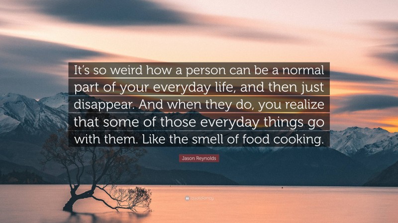 Jason Reynolds Quote: “It’s so weird how a person can be a normal part of your everyday life, and then just disappear. And when they do, you realize that some of those everyday things go with them. Like the smell of food cooking.”