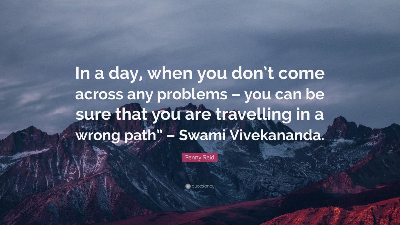 Penny Reid Quote: “In a day, when you don’t come across any problems – you can be sure that you are travelling in a wrong path” – Swami Vivekananda.”