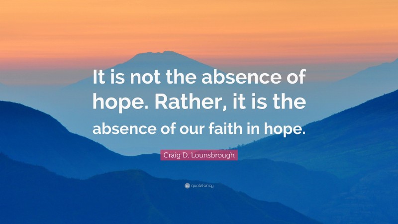 Craig D. Lounsbrough Quote: “It is not the absence of hope. Rather, it is the absence of our faith in hope.”