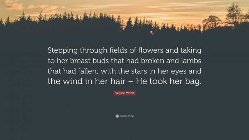 Virginia Woolf Quote: “Stepping through fields of flowers and taking to her breast buds that had broken and lambs that had fallen; with the stars in her eyes and the wind in her hair – He took her bag.”