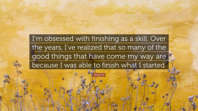 Derek Yu Quote: “I’m obsessed with finishing as a skill. Over the years, I’ve realized that so many of the good things that have come my way are because I was able to finish what I started.”