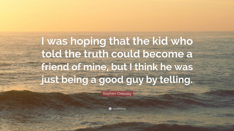 Stephen Chbosky Quote: “I was hoping that the kid who told the truth could become a friend of mine, but I think he was just being a good guy by telling.”