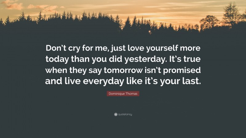 Dominique Thomas Quote: “Don’t cry for me, just love yourself more today than you did yesterday. It’s true when they say tomorrow isn’t promised and live everyday like it’s your last.”