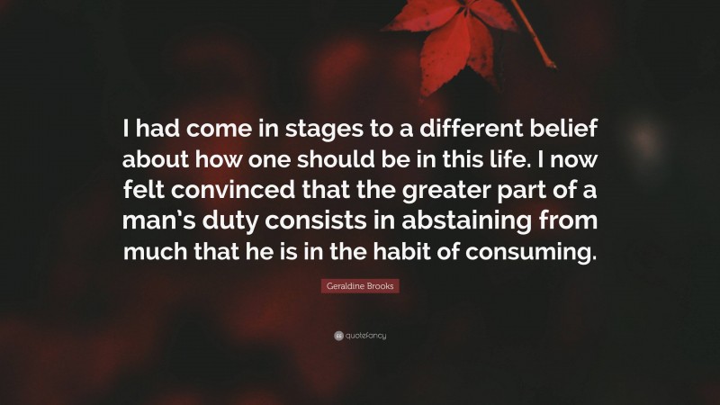 Geraldine Brooks Quote: “I had come in stages to a different belief about how one should be in this life. I now felt convinced that the greater part of a man’s duty consists in abstaining from much that he is in the habit of consuming.”