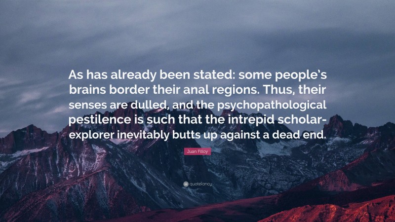 Juan Filloy Quote: “As has already been stated: some people’s brains border their anal regions. Thus, their senses are dulled, and the psychopathological pestilence is such that the intrepid scholar-explorer inevitably butts up against a dead end.”