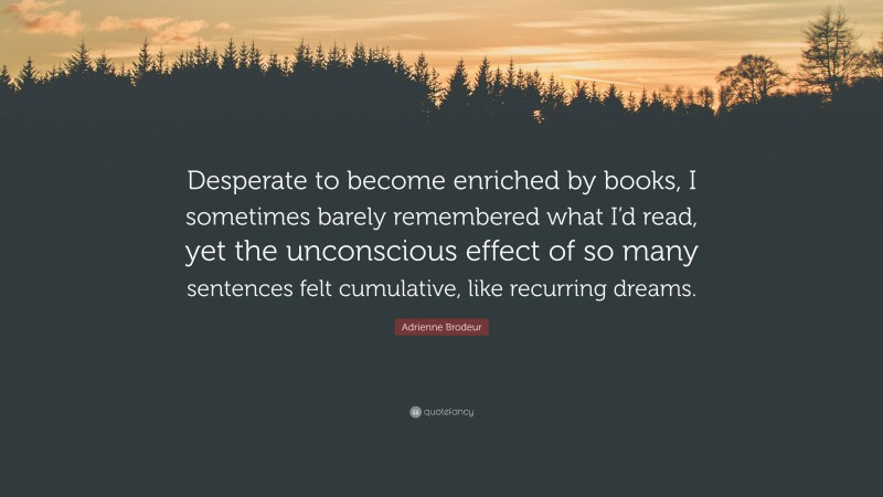 Adrienne Brodeur Quote: “Desperate to become enriched by books, I sometimes barely remembered what I’d read, yet the unconscious effect of so many sentences felt cumulative, like recurring dreams.”