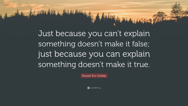 Russell Eric Dobda Quote: “Just because you can’t explain something doesn’t make it false; just because you can explain something doesn’t make it true.”