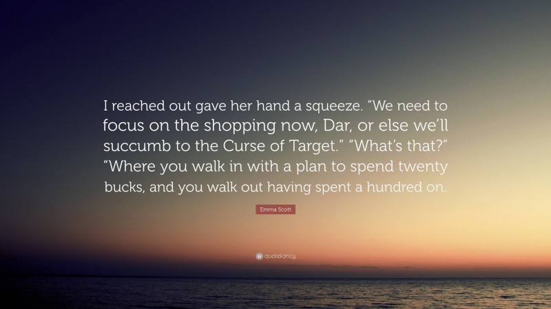 Emma Scott Quote: “I reached out gave her hand a squeeze. “We need to focus on the shopping now, Dar, or else we’ll succumb to the Curse of Target.” “What’s that?” “Where you walk in with a plan to spend twenty bucks, and you walk out having spent a hundred on.”